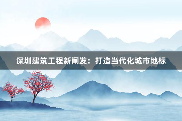 深圳建筑工程新阐发：打造当代化城市地标