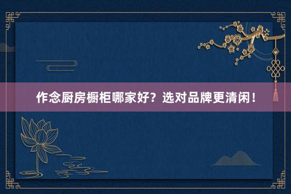 作念厨房橱柜哪家好？选对品牌更清闲！