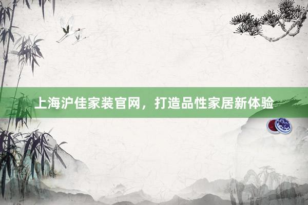 上海沪佳家装官网，打造品性家居新体验